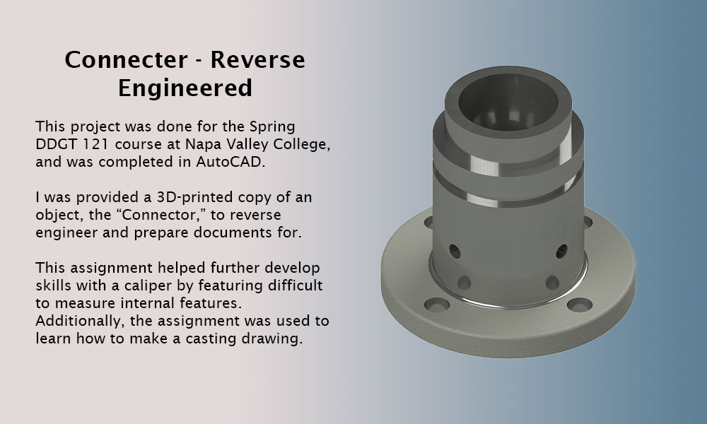 This image features a page title, Connecter - Reverse Engineered, and a project description. The text is as follows: This project was done for the Spring DDGT 121 course at Napa Valley College, and was completed in AutoCAD. I was provided a 3D-printed copy of an object, the “Connector,” to reverse engineer and prepare documents for. This assignment helped further develop skills with a calipher by featuring difficult to measure internal features.