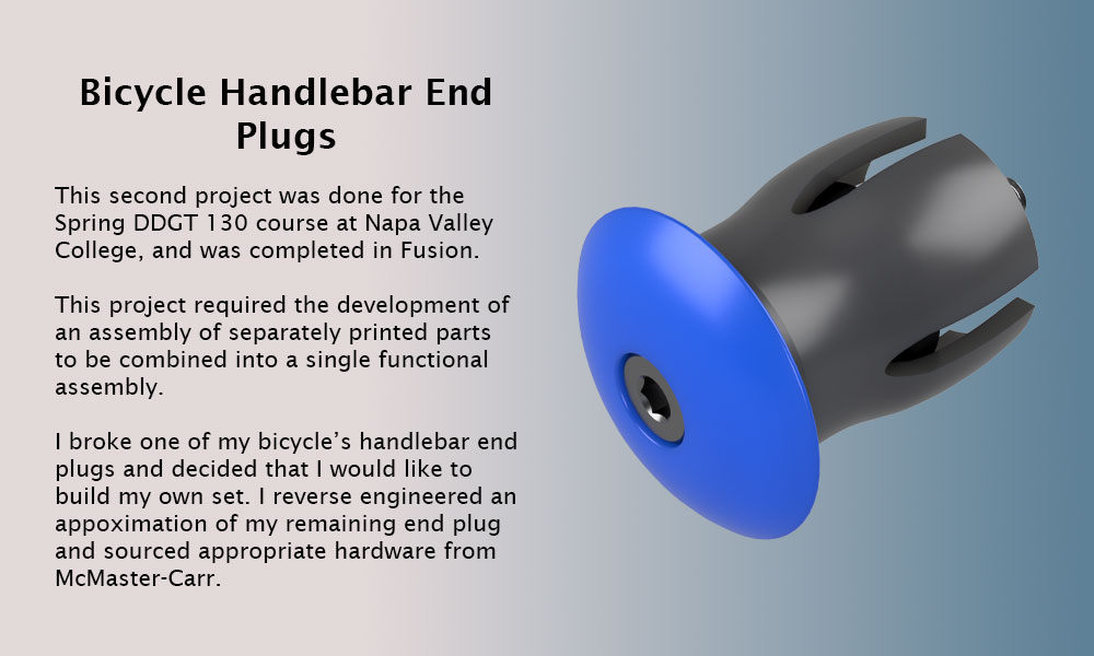 This second project was done for the Spring DDGT 130 course at Napa Valley College, and was completed in Fusion.
					This project required the development of an assembly of separately printed parts to be combined into a single functional assembly. I broke one of my bicycle’s handlebar end plugs and decided that I would like to build my own set. I reverse engineered an appoximation of my remaining end plug and sourced appropriate hardware from McMaster-Carr.