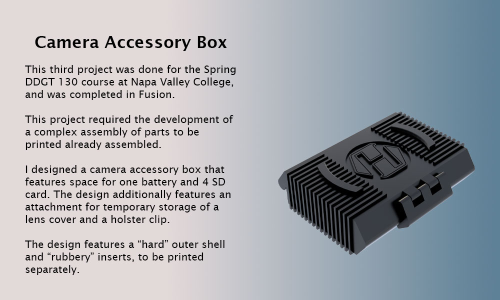 This third project was done for the Spring DDGT 130 course at Napa Valley College, and was completed in Fusion. This project required the development of a complex assembly of parts to be printed already assembled. I designed a camera accessory box that features space for one battery and 4 SD card. The design additionally features an attachment for temporary storage of a lens cover and a holster clip. The design features a “hard” outer shell and “rubbery” inserts, to be printed separately.